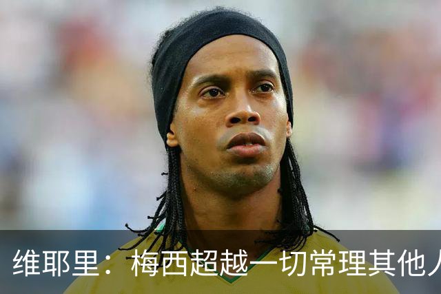 维耶里：梅西超越一切常理其他人没法比 批评安帅的人什么都不懂