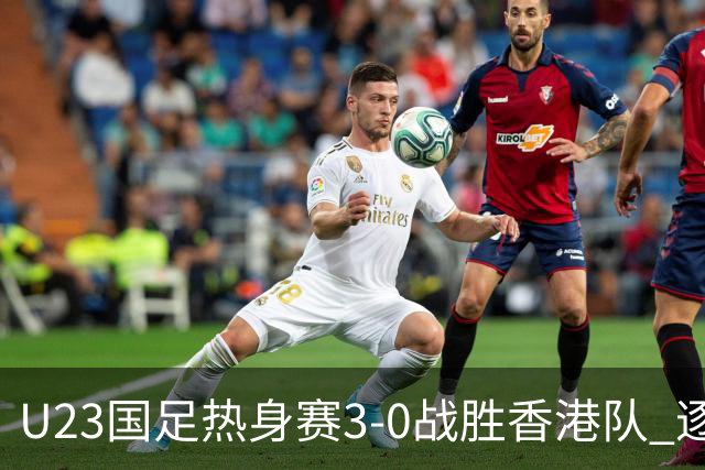 U23国足热身赛3-0战胜香港队 逐梦之路展现希望的光芒